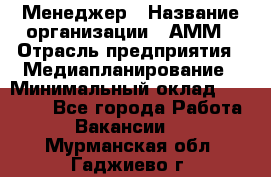Менеджер › Название организации ­ АММ › Отрасль предприятия ­ Медиапланирование › Минимальный оклад ­ 30 000 - Все города Работа » Вакансии   . Мурманская обл.,Гаджиево г.